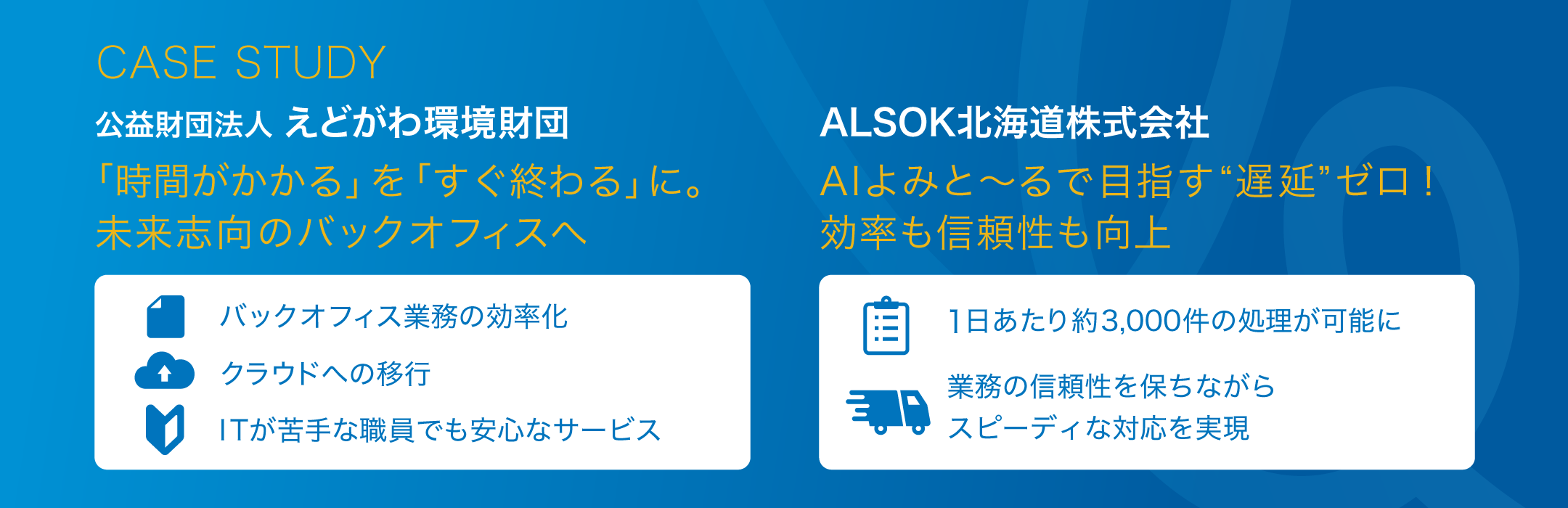 CASE STUDY 公益財団法人 えどがわ環境財団 「時間がかかる」を「すぐ終わる」に。未来志向のバックオフィスへ バックオフィス業務の効率化 クラウドへの移行 ITが苦手な職員でも安心なサービス ALSOK北海道株式会社 AIよみと~るで目指す「遅延」ゼロ!効率も信頼性も向上 1にあたり約3.000件の処理が可能に 業務の信頼性を保ちながらスピーディーな対応を実現